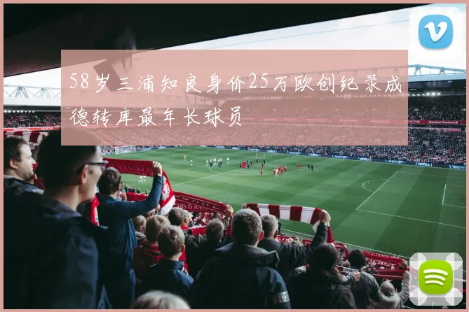 58岁三浦知良身价25万欧创纪录成德转库最年长球员