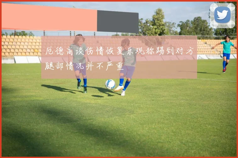 厄德高谈伤情恢复乐观称踢到对方腿部情况并不严重