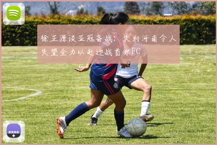 徐正源谈亚冠备战：失利河南令人失望全力以赴迎战首尔FC