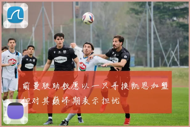 前曼联助教愿以一只手换凯恩加盟但对其巅峰期表示担忧