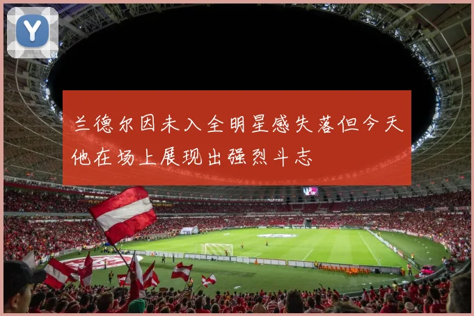 兰德尔因未入全明星感失落但今天他在场上展现出强烈斗志