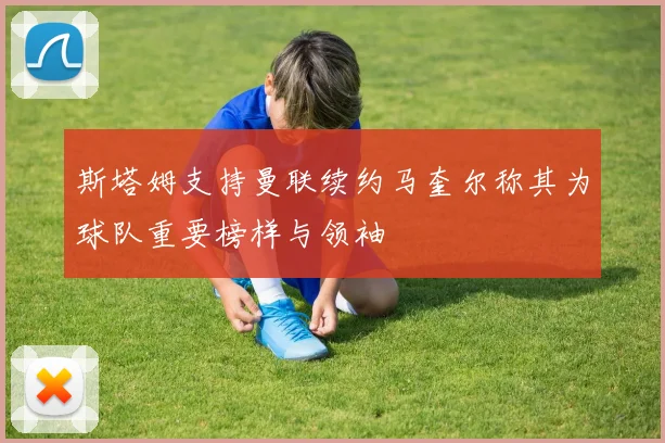 斯塔姆支持曼联续约马奎尔称其为球队重要榜样与领袖