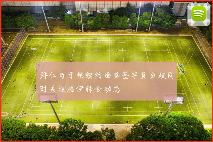 拜仁与于帕续约面临签字费分歧同时关注格伊转会动态