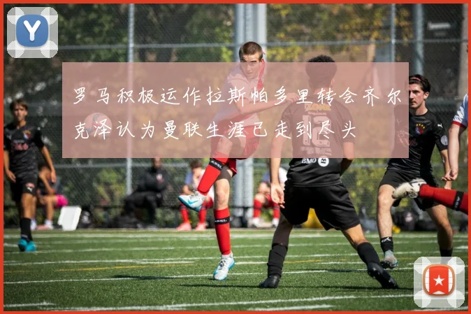 罗马积极运作拉斯帕多里转会齐尔克泽认为曼联生涯已走到尽头