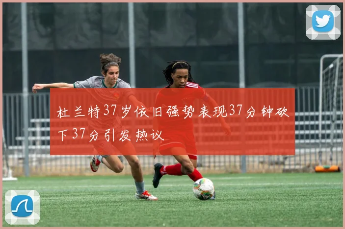 杜兰特37岁依旧强势表现37分钟砍下37分引发热议