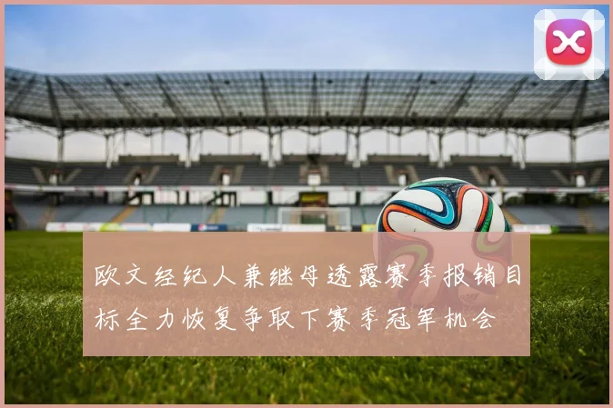 欧文经纪人兼继母透露赛季报销目标全力恢复争取下赛季冠军机会