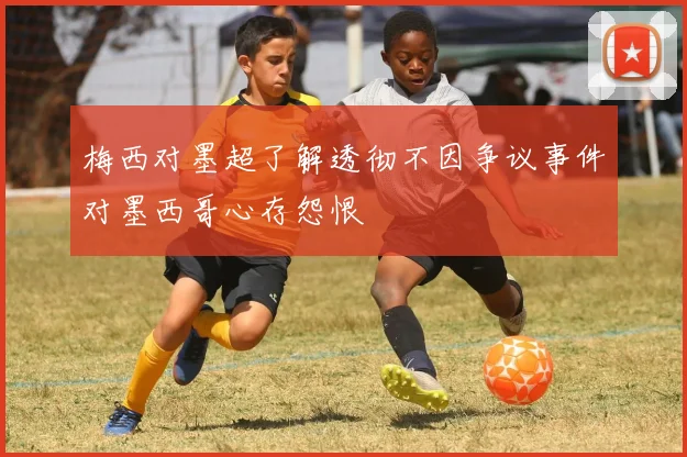 梅西对墨超了解透彻不因争议事件对墨西哥心存怨恨