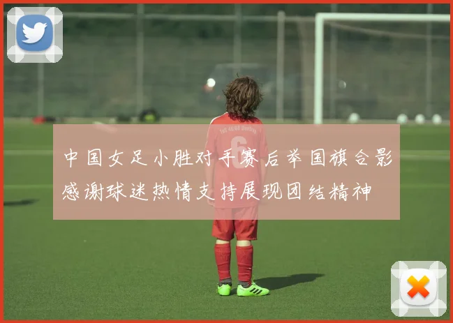 中国女足小胜对手赛后举国旗合影感谢球迷热情支持展现团结精神