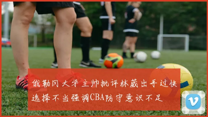 俄勒冈大学主帅批评林葳出手过快选择不当强调CBA防守意识不足