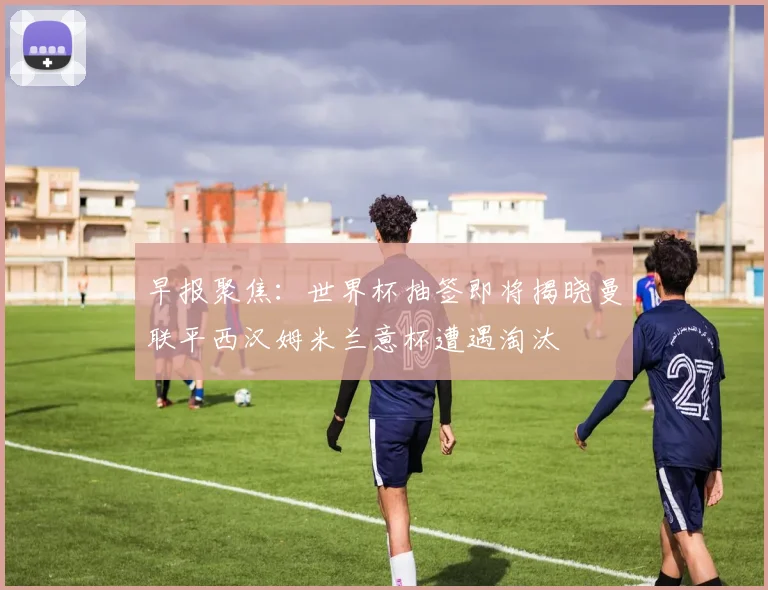 早报聚焦：世界杯抽签即将揭晓曼联平西汉姆米兰意杯遭遇淘汰