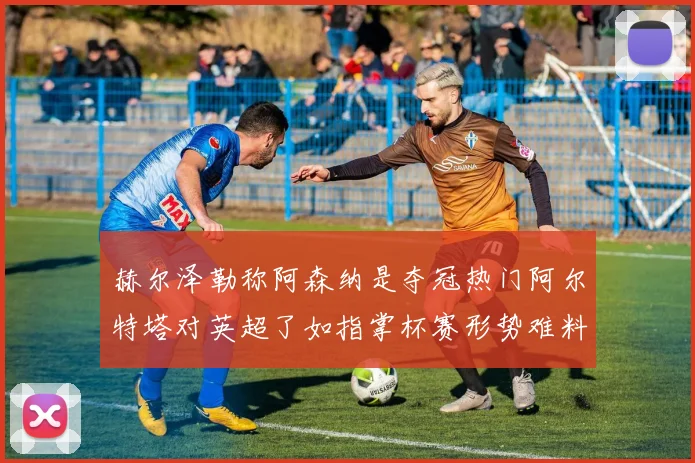 赫尔泽勒称阿森纳是夺冠热门阿尔特塔对英超了如指掌杯赛形势难料