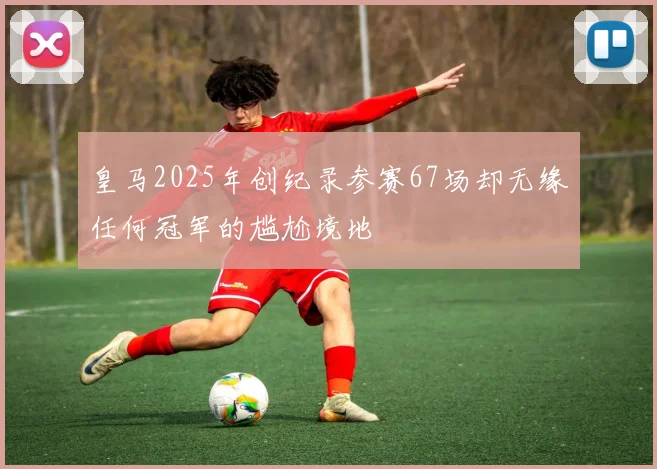 皇马2025年创纪录参赛67场却无缘任何冠军的尴尬境地