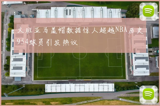 文班亚马盖帽数据惊人超越NBA历史954球员引发热议
