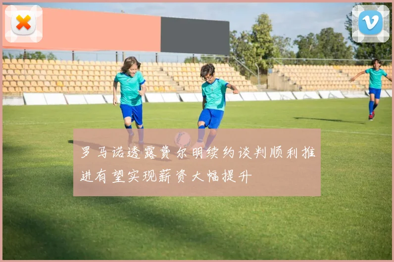 罗马诺透露费尔明续约谈判顺利推进有望实现薪资大幅提升