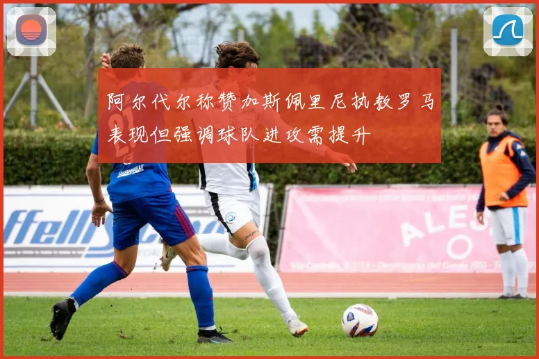 阿尔代尔称赞加斯佩里尼执教罗马表现但强调球队进攻需提升