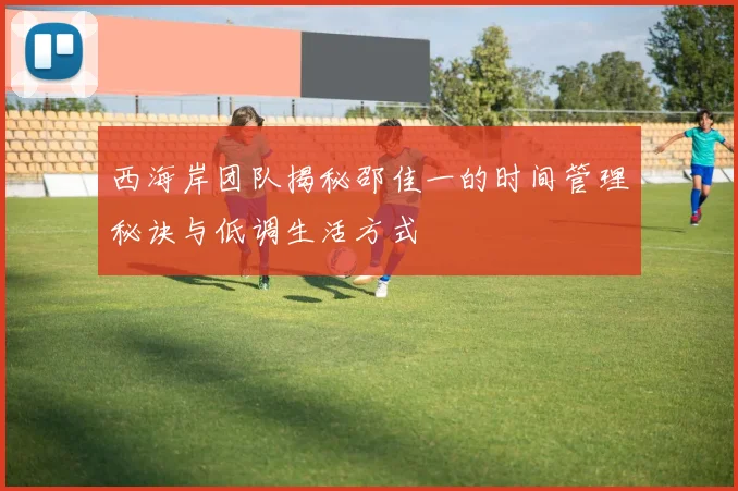 西海岸团队揭秘邵佳一的时间管理秘诀与低调生活方式