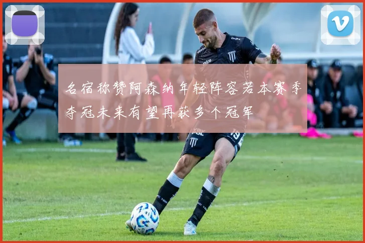 名宿称赞阿森纳年轻阵容若本赛季夺冠未来有望再获多个冠军