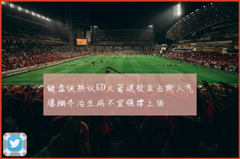 键盘侠热议KD火箭退役亚当斯人气爆棚乔治生病不宜强撑上场