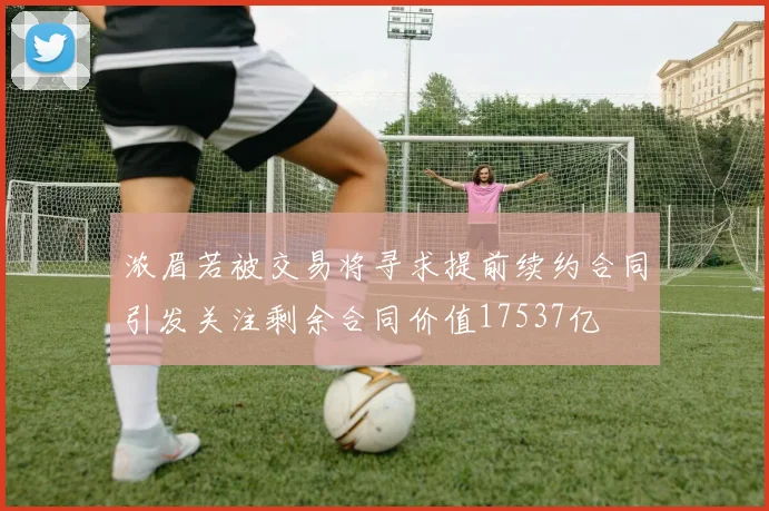 浓眉若被交易将寻求提前续约合同引发关注剩余合同价值17537亿