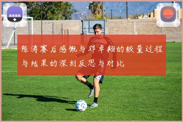陈涛赛后感慨与邓卓翔的较量过程与结果的深刻反思与对比