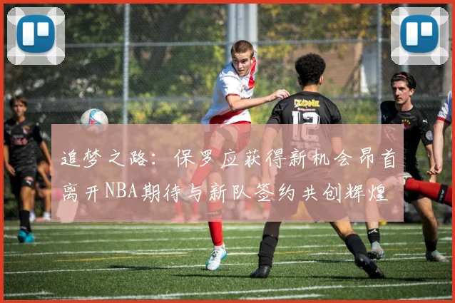 追梦之路：保罗应获得新机会昂首离开NBA期待与新队签约共创辉煌
