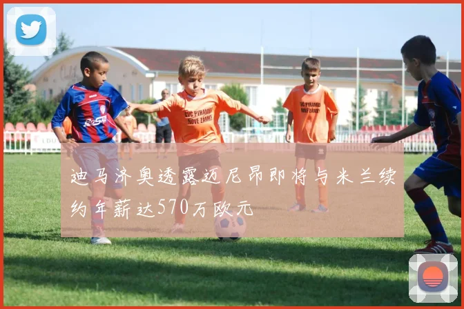 迪马济奥透露迈尼昂即将与米兰续约年薪达570万欧元