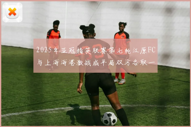 2025年亚冠精英联赛第七轮江原FC与上海海港激战成平局双方各取一分
