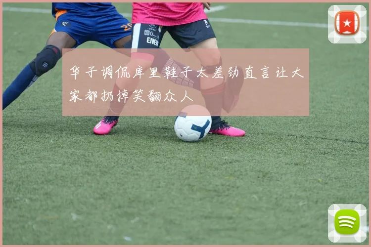 华子调侃库里鞋子太差劲直言让大家都扔掉笑翻众人