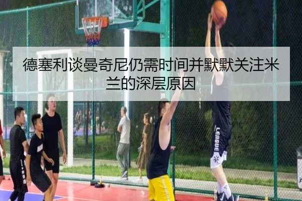 德塞利谈曼奇尼仍需时间并默默关注米兰的深层原因（milan）